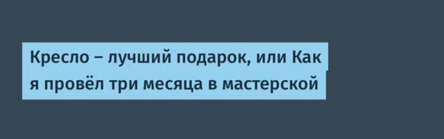 Кресло — лучший подарок, или Как я провёл три месяца в мастерской
