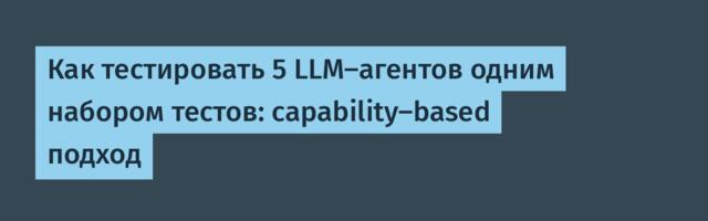 Как тестировать 5 LLM-агентов одним набором тестов: capability-based подход