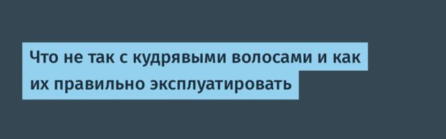 Что не так с кудрявыми волосами и как их правильно эксплуатировать