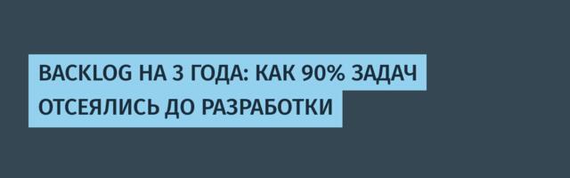 BACKLOG НА 3 ГОДА: КАК 90% ЗАДАЧ ОТСЕЯЛИСЬ ДО РАЗРАБОТКИ