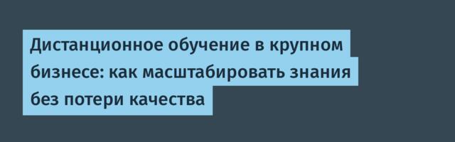 Дистанционное обучение в крупном бизнесе: как масштабировать знания без потери качества