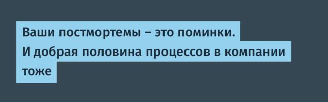 Ваши постмортемы — это поминки. И добрая половина процессов в компании тоже