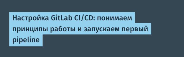 Настройка GitLab CI/CD: понимаем принципы работы и запускаем первый pipeline
