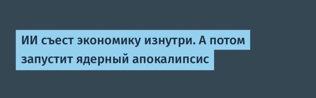 ИИ съест экономику изнутри. А потом запустит ядерный апокалипсис