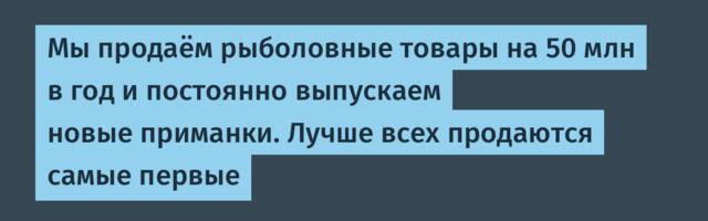 Мы продаём рыболовные товары на 50 млн в год и постоянно выпускаем новые приманки. Лучше всех продаются самые первые