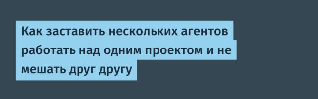 Как заставить нескольких агентов работать над одним проектом и не мешать друг другу