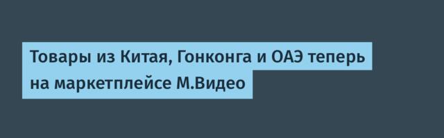 Товары из Китая, Гонконга и ОАЭ теперь на маркетплейсе М.Видео