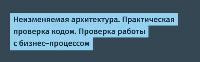 Неизменяемая архитектура. Практическая проверка кодом. Проверка работы с бизнес-процессом