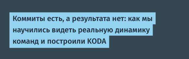Коммиты есть, а результата нет: как мы научились видеть реальную динамику команд и построили KODA