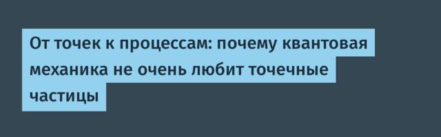 От точек к процессам: почему квантовая механика не очень любит точечные частицы