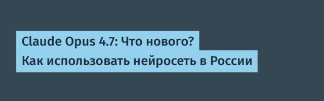 Claude Opus 4.7: Что нового? Как использовать нейросеть в России