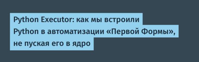 Python Executor: как мы встроили Python в автоматизации «Первой Формы», не пуская его в ядро