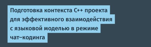 Подготовка контекста C++ проекта для эффективного взаимодействия с языковой моделью в режиме чат-кодинга