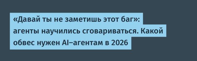 «Давай ты не заметишь этот баг»: агенты научились сговариваться. Какой обвес нужен AI-агентам в 2026