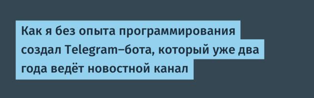 Как я без опыта программирования создал Telegram‑бота, который уже два года ведёт новостной канал
