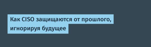 Как CISO защищаются от прошлого, игнорируя будущее