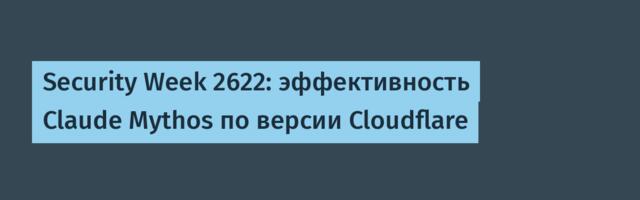 Security Week 2622: эффективность Claude Mythos по версии Cloudflare