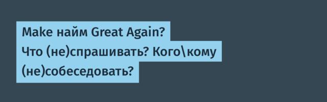 Make найм Great Again? Что (не)спрашивать? Кого\кому (не)собеседовать?