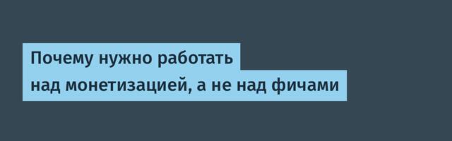 Почему нужно работать над монетизацией, а не над фичами