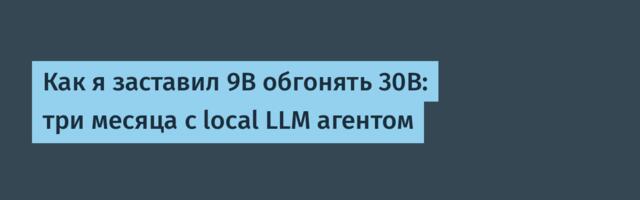 Как я заставил 9B обгонять 30B: три месяца с local LLM агентом