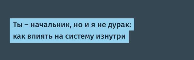 Ты — начальник, но и я не дурак: как влиять на систему изнутри
