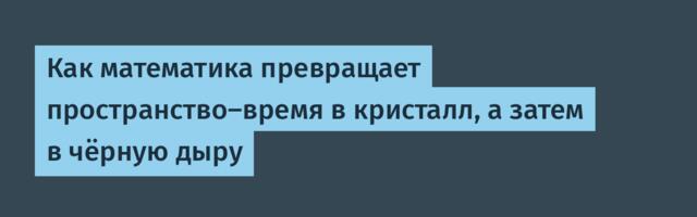 [Перевод] Как математика превращает пространство-время в кристалл, а затем в чёрную дыру