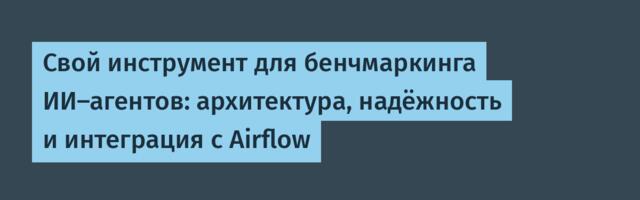Свой инструмент для бенчмаркинга ИИ-агентов: архитектура, надёжность и интеграция с Airflow
