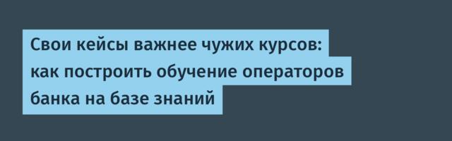 Свои кейсы важнее чужих курсов: как построить обучение операторов банка на базе знаний