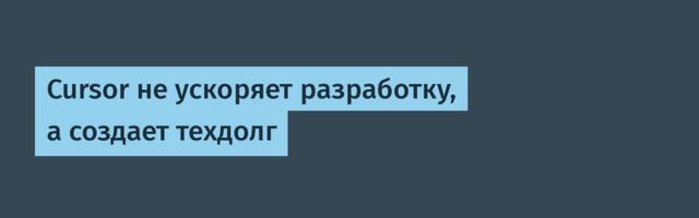Cursor не ускоряет разработку, а создает техдолг