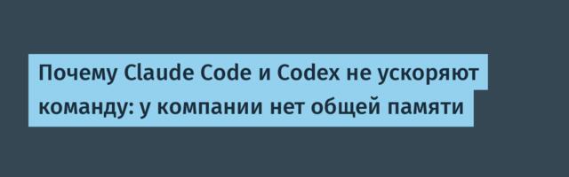 Почему Claude Code и Codex не ускоряют команду: у компании нет общей памяти