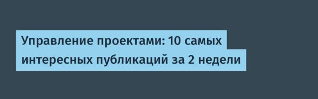 Управление проектами: 10 самых интересных публикаций за 2 недели