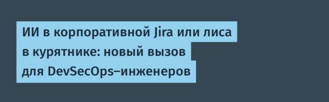 ИИ в корпоративной Jira или лиса в курятнике: новый вызов для DevSecOps-инженеров