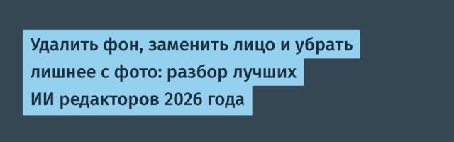 Удалить фон, заменить лицо и убрать лишнее с фото: разбор лучших ИИ редакторов 2026 года