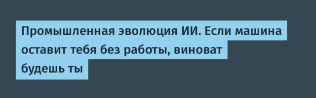 Промышленная эволюция ИИ. Если машина оставит тебя без работы, виноват будешь ты