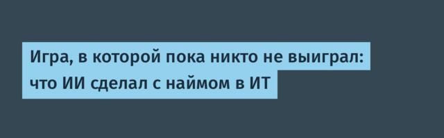 Игра, в которой пока никто не выиграл: что ИИ сделал с наймом в ИТ