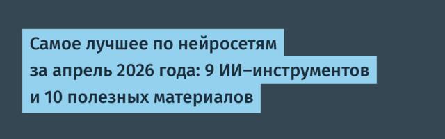 Самое лучшее по нейросетям за апрель 2026 года: 9 ИИ-инструментов и 10 полезных материалов