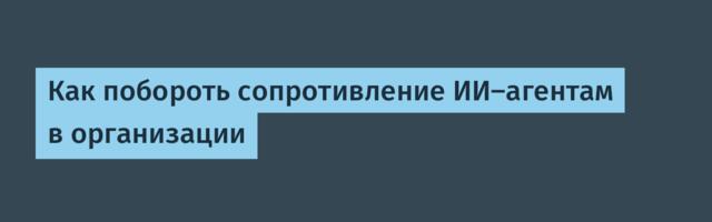 Как побороть сопротивление ИИ‑агентам в организации
