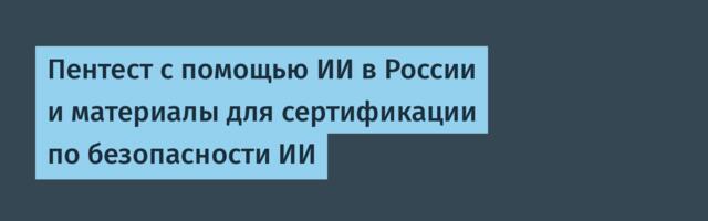 Пентест с помощью ИИ в России и материалы для сертификации по безопасности ИИ