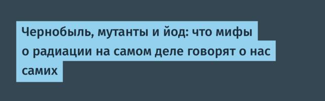 Чернобыль, мутанты и йод: что мифы о радиации на самом деле говорят о нас самих