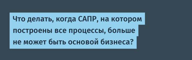 Что делать, когда САПР, на котором построены все процессы, больше не может быть основой бизнеса?