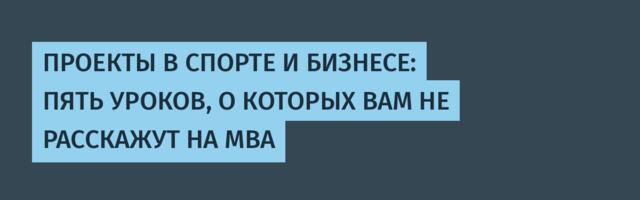 ПРОЕКТЫ В СПОРТЕ И БИЗНЕСЕ: ПЯТЬ УРОКОВ, О КОТОРЫХ ВАМ НЕ РАССКАЖУТ НА MBA