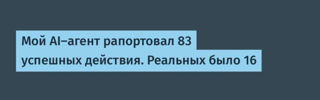 Мой AI-агент рапортовал 83 успешных действия. Реальных было 16