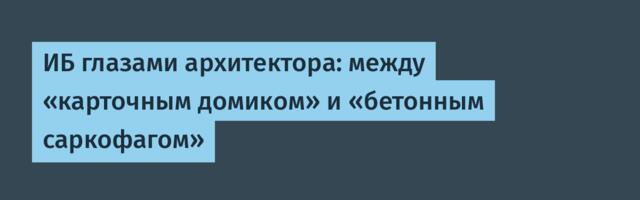 ИБ глазами архитектора: между «карточным домиком» и «бетонным саркофагом»