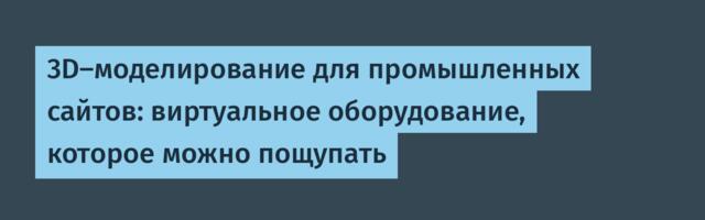 3D-моделирование для промышленных сайтов: виртуальное оборудование, которое можно пощупать