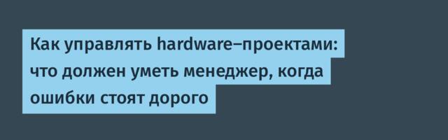 Как управлять hardware-проектами: что должен уметь менеджер, когда ошибки стоят дорого