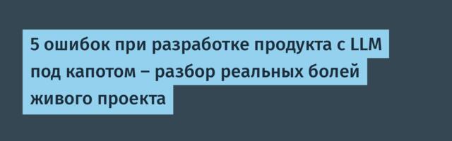 5 ошибок при разработке продукта с LLM под капотом – разбор реальных болей живого проекта