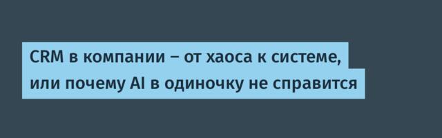 CRM в компании — от хаоса к системе, или почему AI в одиночку не справится