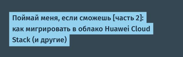 Поймай меня, если сможешь [часть 2]: как мигрировать в облако Huawei Cloud Stack (и другие)