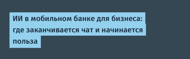ИИ в мобильном банке для бизнеса: где заканчивается чат и начинается польза