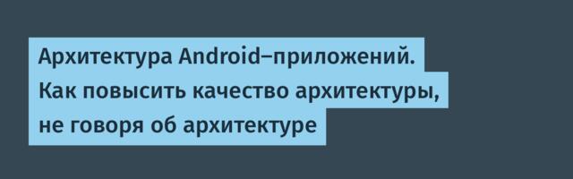 Архитектура Android-приложений. Как повысить качество архитектуры, не говоря об архитектуре